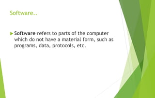 Software..
 Software refers to parts of the computer
which do not have a material form, such as
programs, data, protocols, etc.
 