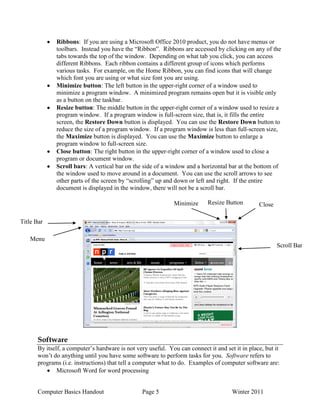 Computer Basics Handout Page 5 Winter 2011
Ribbons: If you are using a Microsoft Office 2010 product, you do not have menus or
toolbars. Instead you have the “Ribbon”. Ribbons are accessed by clicking on any of the
tabs towards the top of the window. Depending on what tab you click, you can access
different Ribbons. Each ribbon contains a different group of icons which performs
various tasks. For example, on the Home Ribbon, you can find icons that will change
which font you are using or what size font you are using.
Minimize button: The left button in the upper-right corner of a window used to
minimize a program window. A minimized program remains open but it is visible only
as a button on the taskbar.
Resize button: The middle button in the upper-right corner of a window used to resize a
program window. If a program window is full-screen size, that is, it fills the entire
screen, the Restore Down button is displayed. You can use the Restore Down button to
reduce the size of a program window. If a program window is less than full-screen size,
the Maximize button is displayed. You can use the Maximize button to enlarge a
program window to full-screen size.
Close button: The right button in the upper-right corner of a window used to close a
program or document window.
Scroll bars: A vertical bar on the side of a window and a horizontal bar at the bottom of
the window used to move around in a document. You can use the scroll arrows to see
other parts of the screen by “scrolling” up and down or left and right. If the entire
document is displayed in the window, there will not be a scroll bar.
Software
By itself, a computer‟s hardware is not very useful. You can connect it and set it in place, but it
won‟t do anything until you have some software to perform tasks for you. Software refers to
programs (i.e. instructions) that tell a computer what to do. Examples of computer software are:
Microsoft Word for word processing
Title Bar
Menu
Bar
Minimize
Button
Resize Button Close
Button
Scroll Bar
 