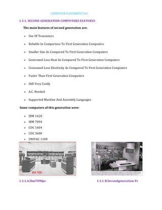 COMPUTERFUNDAMENTALS
1.3.1. SECOND GENERATION COMPUTERS FEATURES
The main features of second generation are:
 Use Of Transistors
 Reliable In Comparison To First Generation Computers
 Smaller Size As Compared To First Generation Computers
 Generated Less Heat As Compared To First Generation Computers
 Consumed Less Electricity As Compared To First Generation Computers
 Faster Than First Generation Computers
 Still Very Costly
 A.C. Needed
 Supported Machine And Assembly Languages
Some computers of this generation were:
 IBM 1620
 IBM 7094
 CDC 1604
 CDC 3600
 UNIVAC 1108
1.3.1.A.Ibm7090pc 1.3.1.B.Secondgeneration Pc
 