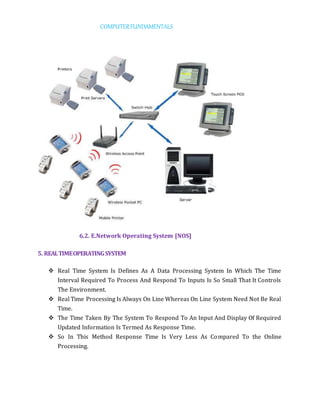 COMPUTERFUNDAMENTALS
6.2. E.Network Operating System [NOS]
5. REALTIMEOPERATINGSYSTEM
 Real Time System Is Defines As A Data Processing System In Which The Time
Interval Required To Process And Respond To Inputs Is So Small That It Controls
The Environment.
 Real Time Processing Is Always On Line Whereas On Line System Need Not Be Real
Time.
 The Time Taken By The System To Respond To An Input And Display Of Required
Updated Information Is Termed As Response Time.
 So In This Method Response Time Is Very Less As Compared To the Online
Processing.
 