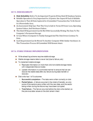 COMPUTERFUNDAMENTALS
10.7.5. DISK RELIABILITY
Disk Reliability Refers To An Important Property Of Any Kind Of Database System.
Reliable Operation Is Very Important For A System. One Aspect Of Such A Reliable
Operation Is That All Data Captured In A Committed Transaction Has To Be Stored
In A Nonvolatile Area.
An Assessment Help Says That This Very Is Safe In Terms Of Power Loss, Operating
System Failure, And Hardware Failure.
This Kind Of Requirement Can Be Met With Successfully Writing The Data To The
Computer's Permanent Storage.
In Case When A Computer Is Fatally Damaged And The Disk Drives Continue To
Exist.
Such Requirement Can Be Moved To Another Computer With Similar Hardware. In
This Transaction Process All Committed Will Remain Intact.
10.7.6. STABLE STORAGE IMPLEMENTATION
 