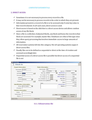 COMPUTERFUNDAMENTALS
2. DIRECT ACCESS:
 Sometimes it is not necessary to process every record in a file.
 It may not be necessary to process records in the order in which they are present.
 Information present in a record of a file is to be accessed only if some key value in
that record is known. In all such cases, direct access is used.
 Direct access is based on the disk that is a direct access device and allows random
access of any file block.
 Since a file is a collection of physical blocks, any block and hence the records in that
block are accessed. For example, master files. Databases are often of this type since
they allow query processing that involves immediate access to large amounts of
information.
 All reservation systems fall into this category. Not all operating systems support
direct access files.
 Usually files are to be defined as sequential or direct at the time of creation and
accessed accordingly later.
 Sequential access of a direct access file is possible but direct access of a sequential
file is not
11.1. B.Reservation file
 