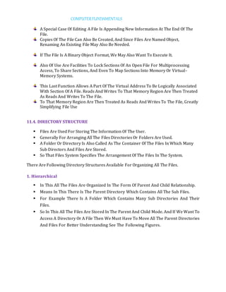 COMPUTERFUNDAMENTALS
A Special Case Of Editing A File Is Appending New Information At The End Of The
File.
Copies Of The File Can Also Be Created, And Since Files Are Named Object,
Renaming An Existing File May Also Be Needed.
If The File Is A Binary Object Format, We May Also Want To Execute It.
Also Of Use Are Facilities To Lock Sections Of An Open File For Multiprocessing
Access, To Share Sections, And Even To Map Sections Into Memory Or Virtual-
Memory Systems.
This Last Function Allows A Part Of The Virtual Address To Be Logically Associated
With Section Of A File. Reads And Writes To That Memory Region Are Then Treated
As Reads And Writes To The File.
To That Memory Region Are Then Treated As Reads And Writes To The File, Greatly
Simplifying File Use
11.4. DIRECTORY STRUCTURE
 Files Are Used For Storing The Information Of The User.
 Generally For Arranging All The Files Directories Or Folders Are Used.
 A Folder Or Directory Is Also Called As The Container Of The Files In Which Many
Sub Directors And Files Are Stored.
 So That Files System Specifies The Arrangement Of The Files In The System.
There Are Following Directory Structures Available For Organizing All The Files.
1. Hierarchical
 In This All The Files Are Organized In The Form Of Parent And Child Relationship.
 Means In This There Is The Parent Directory Which Contains All The Sub Files.
 For Example There Is A Folder Which Contains Many Sub Directories And Their
Files.
 So In This All The Files Are Stored In The Parent And Child Mode. And If We Want To
Access A Directory Or A File Then We Must Have To Move All The Parent Directories
And Files For Better Understanding See The Following Figures.
 