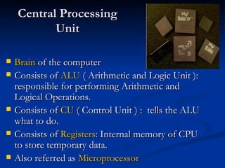Central Processing Unit Brain  of the computer Consists of  ALU  ( Arithmetic and Logic Unit ): responsible for performing Arithmetic and Logical Operations. Consists of  CU  ( Control Unit ) :  tells the ALU what to do. Consists of  Registers : Internal memory of CPU to store temporary data. Also referred as  Microprocessor 