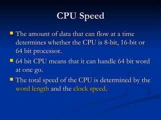 CPU Speed The amount of data that can flow at a time determines whether the CPU is 8-bit, 16-bit or 64 bit processor. 64 bit CPU means that it can handle 64 bit word at one go. The total speed of the CPU is determined by the  word length  and the  clock speed . 