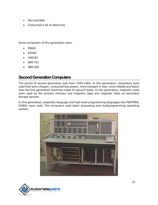 15
 Non-portable
 Consumed a lot of electricity
Some computers of this generation were:
 ENIAC
 EDVAC
 UNIVAC
 IBM-701
 IBM-650
SecondGenerationComputers
The period of second generation was from 1959-1965. In this generation, transistors were
used that were cheaper, consumed less power, more compact in size, more reliable and faster
than the first generation machines made of vacuum tubes. In this generation, magnetic cores
were used as the primary memory and magnetic tape and magnetic disks as secondary
storage devices.
In this generation, assembly language and high-level programming languages like FORTRAN,
COBOL were used. The computers used batch processing and multiprogramming operating
system.
 