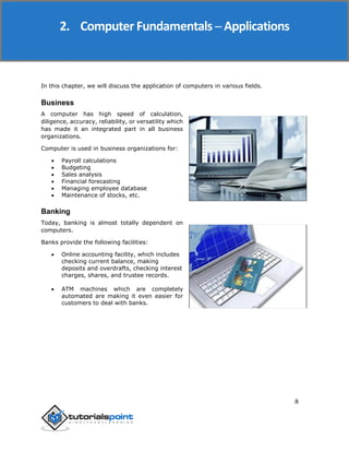 8
In this chapter, we will discuss the application of computers in various fields.
Business
A computer has high speed of calculation,
diligence, accuracy, reliability, or versatility which
has made it an integrated part in all business
organizations.
Computer is used in business organizations for:
 Payroll calculations
 Budgeting
 Sales analysis
 Financial forecasting
 Managing employee database
 Maintenance of stocks, etc.
Banking
Today, banking is almost totally dependent on
computers.
Banks provide the following facilities:
 Online accounting facility, which includes
checking current balance, making
deposits and overdrafts, checking interest
charges, shares, and trustee records.
 ATM machines which are completely
automated are making it even easier for
customers to deal with banks.
2. Computer Fundamentals ─ Applications
 