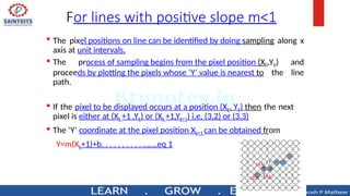For lines with positive slope m<1
 The pixel positions on line can be identified by doing sampling along x
axis at unit intervals.
 The process of sampling begins from the pixel position (X0,Y0) and
proceeds by plotting the pixels whose ‘Y’ value is nearest to the line
path.
 If the pixel to be displayed occurs at a position (Xk, Yk) then the next
pixel is either at (Xk +1 ,Yk) or (Xk +1,Yk+1) i.e, (3,2) or (3,3)
 The ‘Y’ coordinate at the pixel position Xk+1 can be obtained from
Y=m(Xk+1)+b. . . . . . . . . . …….eq 1
 