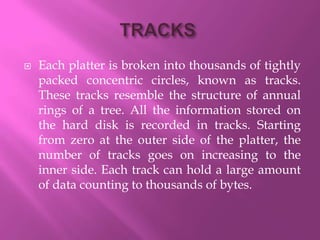    Each platter is broken into thousands of tightly
    packed concentric circles, known as tracks.
    These tracks resemble the structure of annual
    rings of a tree. All the information stored on
    the hard disk is recorded in tracks. Starting
    from zero at the outer side of the platter, the
    number of tracks goes on increasing to the
    inner side. Each track can hold a large amount
    of data counting to thousands of bytes.
 