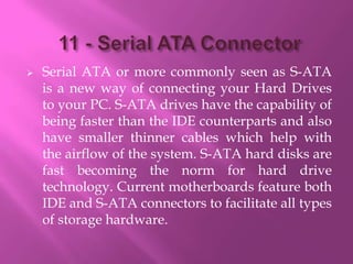    Serial ATA or more commonly seen as S-ATA
    is a new way of connecting your Hard Drives
    to your PC. S-ATA drives have the capability of
    being faster than the IDE counterparts and also
    have smaller thinner cables which help with
    the airflow of the system. S-ATA hard disks are
    fast becoming the norm for hard drive
    technology. Current motherboards feature both
    IDE and S-ATA connectors to facilitate all types
    of storage hardware.
 