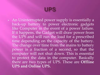    An Uninterrupted power supply is essentially a
    back-up battery to power electronic gadgets
    like Computer in the event of a power failure.
    If it happens, the Gadget will draw power from
    the UPS and will run the load for a prescribed
    time depending on the capacity of the battery.
    The change over time from the mains to battery
    power is a fraction of a second, so that the
    computer will not shut down. This is essential
    to protect the data in the computer. Basically
    there are two types of UPS. These are Offline
    UPS and Online UPS.
 