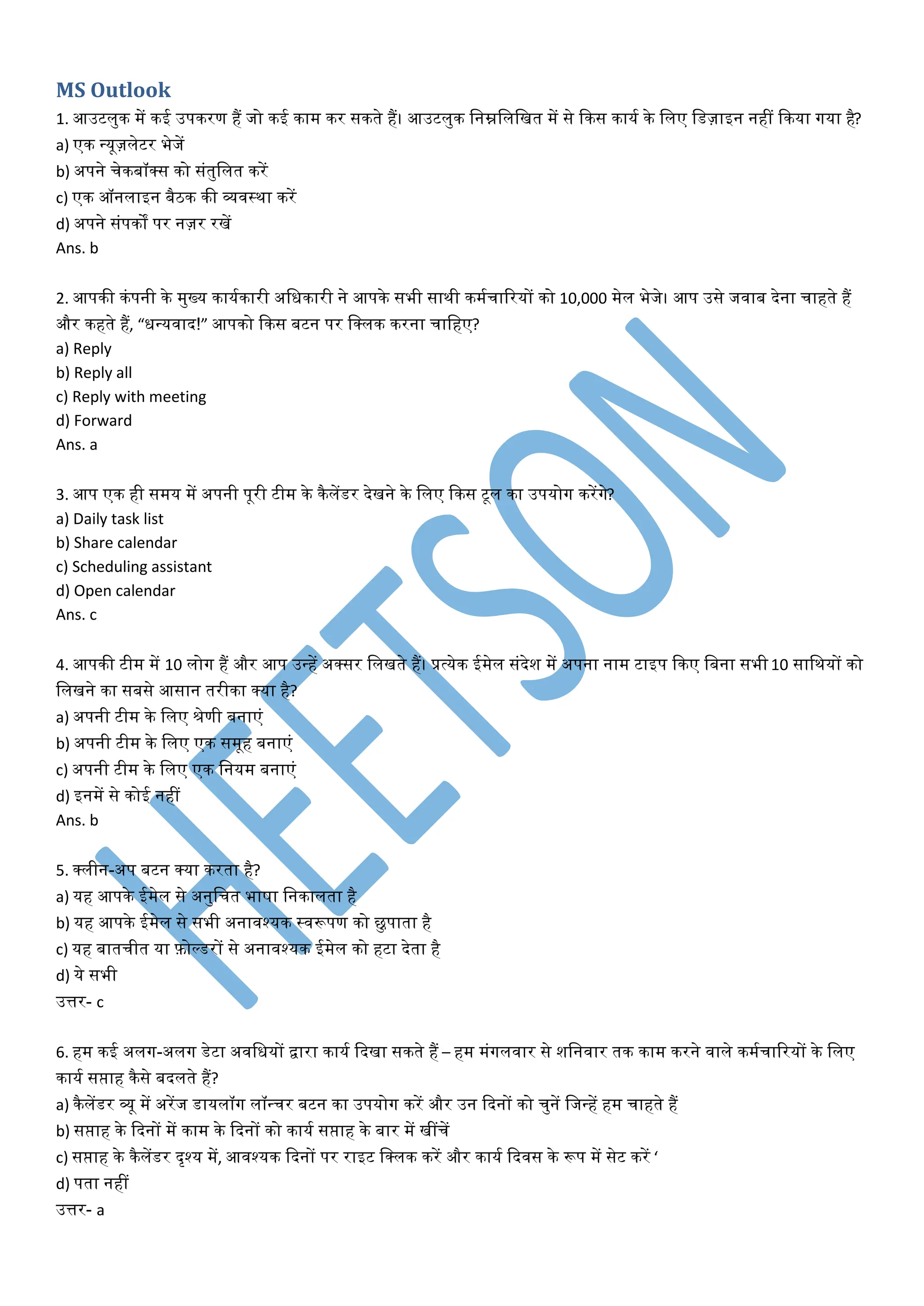 MS Outlook
1. आउटिंुक में कई उपकरण हैं जो कई काम कर सकते हैं। आउटिंुक धनम्नधिंधखत में से ककस कायट के धिंए धड्ाइन नहीं ककया गया है?
a) एक न्यू्िंेटर भेजें
b) अपने चेकबॉक्स को संतुधिंत करें
c) एक ऑनिंाइन बैठक की व्यवस्था करें
d) अपने संपकों पर न्र रखें
Ans. b
2. आपकी कंपनी के मुख्य कायटकारी अधधकारी ने आपके सभी साथी कमटचाररयों को 10,000 मेिं भेजे। आप उसे जवाब देना चाहते हैं
और कहते हैं, “धन्यवाद!” आपको ककस बटन पर धक्िंक करना चाधहए?
a) Reply
b) Reply all
c) Reply with meeting
d) Forward
Ans. a
3. आप एक ही समय में अपनी पूरी टीम के कैिंेंडर देखने के धिंए ककस टूिं का उपयोग करेंगे?
a) Daily task list
b) Share calendar
c) Scheduling assistant
d) Open calendar
Ans. c
4. आपकी टीम में 10 िंोग हैं और आप उन्हें अक्सर धिंखते हैं। प्रत्येक ईमेिं संदेश में अपना नाम टाइप ककए धबना सभी 10 साधथयों को
धिंखने का सबसे आसान तरीका क्या है?
a) अपनी टीम के धिंए श्रेणी बनाएं
b) अपनी टीम के धिंए एक समूह बनाएं
c) अपनी टीम के धिंए एक धनयम बनाएं
d) इनमें से कोई नहीं
Ans. b
5. क्िंीन-अप बटन क्या करता है?
a) यह आपके ईमेिं से अनुधचत भाषा धनकािंता है
b) यह आपके ईमेिं से सभी अनावश्यक स्वरूपण को छुपाता है
c) यह बातचीत या फ़ोल्डरों से अनावश्यक ईमेिं को हटा देता है
d) ये सभी
उत्तर- c
6. हम कई अिंग-अिंग डेटा अवधधयों द्वारा कायट कदखा सकते हैं – हम मंगिंवार से शधनवार तक काम करने वािंे कमटचाररयों के धिंए
कायट सप्ताह कैसे बदिंते हैं?
a) कैिंेंडर व्यू में अरेंज डायिंॉग िंॉन्चर बटन का उपयोग करें और उन कदनों को चुनें धजन्हें हम चाहते हैं
b) सप्ताह के कदनों में काम के कदनों को कायट सप्ताह के बार में खींचें
c) सप्ताह के कैिंेंडर दृश्य में, आवश्यक कदनों पर राइट धक्िंक करें और कायट कदवस के रूप में सेट करें ‘
d) पता नहीं
उत्तर- a
 