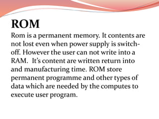 ROM
Rom is a permanent memory. It contents are
not lost even when power supply is switch-
off. However the user can not write into a
RAM. It’s content are written return into
and manufacturing time. ROM store
permanent programme and other types of
data which are needed by the computes to
execute user program.
 