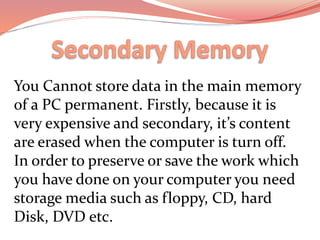 You Cannot store data in the main memory
of a PC permanent. Firstly, because it is
very expensive and secondary, it’s content
are erased when the computer is turn off.
In order to preserve or save the work which
you have done on your computer you need
storage media such as floppy, CD, hard
Disk, DVD etc.
 