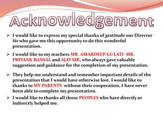  I would like to express my special thanks of gratitude our Director
Sir who gave me this opportunity to do this wonderful
presentation.
 I would like to my teachers MR. AMARDEEP GULATI, MR.
PRIYANK BANSAL and AJAY SIR, who always gave valuable
suggestion and guidance for the completion of my presentation.
 They help me understand and remember important details of the
presentation that I would have otherwise lost. I would like to
thanks to MY PARENTS, without their cooperation, I have never
been able to complete my presentation.
 I would like to thanks all those PEOPLES who have directly or
indirectly helped me.
 