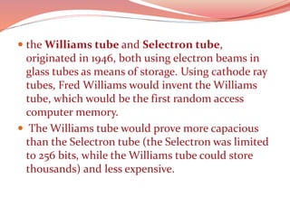  the Williams tube and Selectron tube,
originated in 1946, both using electron beams in
glass tubes as means of storage. Using cathode ray
tubes, Fred Williams would invent the Williams
tube, which would be the first random access
computer memory.
 The Williams tube would prove more capacious
than the Selectron tube (the Selectron was limited
to 256 bits, while the Williams tube could store
thousands) and less expensive.
 