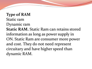 Type of RAM
Static ram
Dynamic ram
Static RAM. Static Ram can retains stored
information as long as power supply in
ON. Static Ram are consumer more power
and cost. They do not need represent
circuitary and have higher speed than
dynamic RAM.
 