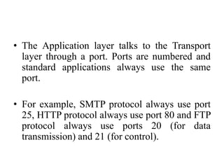 • The Application layer talks to the Transport
layer through a port. Ports are numbered and
standard applications always use the same
port.
• For example, SMTP protocol always use port
25, HTTP protocol always use port 80 and FTP
protocol always use ports 20 (for data
transmission) and 21 (for control).
 