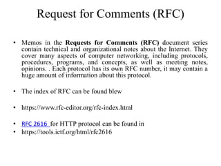 Request for Comments (RFC)
• Memos in the Requests for Comments (RFC) document series
contain technical and organizational notes about the Internet. They
cover many aspects of computer networking, including protocols,
procedures, programs, and concepts, as well as meeting notes,
opinions. . Each protocol has its own RFC number, it may contain a
huge amount of information about this protocol.
• The index of RFC can be found blew
• https://www.rfc-editor.org/rfc-index.html
• RFC 2616 for HTTP protocol can be found in
• https://tools.ietf.org/html/rfc2616
 