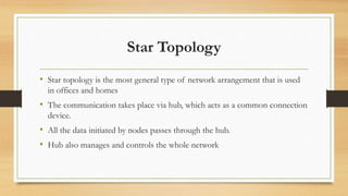 Star Topology
• Star topology is the most general type of network arrangement that is used
in offices and homes
• The communication takes place via hub, which acts as a common connection
device.
• All the data initiated by nodes passes through the hub.
• Hub also manages and controls the whole network
 