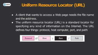 Uniform Resource Locator (URL)
● A client that wants to access a Web page needs the file name
and the address.
● The uniform resource locator (URL) is a standard locator for
specifying any kind of information on the Internet. The URL
defines four things: protocol, host computer, port, and path
 
