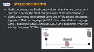 ● Static documents are fixed-content documents that are created and
stored in a server.The client can get a copy of the document only.
● Static documents are prepared using one of the several languages:
Hypertext Markup Language (HTML), Extensible Markup Language
(XML), Extensible Style Language (XSL), and Extended Hypertext
Markup Language (XHTML)
STATIC DOCUMENTS
 