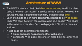 Architecture of W
W
W
● The WWW today is a distributed client-server service, in which a client
using a browser can access a service using a server. However, the
service provided is distributed over many locations called sites.
● Each site holds one or more documents, referred to as Web pages.
Each Web page, however, can contain some links to other Web pages
in the same or other sites. Each Web page is a file with a name and
address.
● A Web page can be simple or composite.
○ A simple Web page has no link to other Web pages
○ A composite Web page has one or more links to other Web
pages.
 