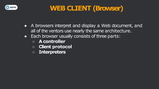 WEB CLIENT (Browser)
● A browsers interpret and display a Web document, and
all of the ventors use nearly the same architecture.
● Each browser usually consists of three parts:
○ A controller
○ Client protocol
○ Interpreters
 