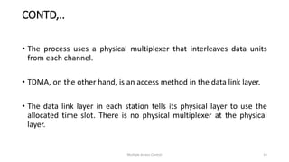 • The process uses a physical multiplexer that interleaves data units
from each channel.
• TDMA, on the other hand, is an access method in the data link layer.
• The data link layer in each station tells its physical layer to use the
allocated time slot. There is no physical multiplexer at the physical
layer.
CONTD,..
Multiple Access Control 14
 