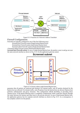 Figure 8.3.3 Function of a Network Address Translator
Firewall Configurations
Firewalls are typically configured in one of the four following ways:
Screened host Firewall system (Single-homed Bastion host)
Screened host Firewall system (dual-homed Bastion host)
Screened subnet Firewall system (Single-homed Bastion host)
• Screened subnet Firewall system (Dual-homed Bastion host)
Screened host Firewall system: In case of single-homed Bastion host, the packets come in and go out over
the same network interface as shown in Fig. 8.3.4. So the application gateway cannot
Figure 8.3.4 Screen subnet single-homed Bastion host
guarantee that all packets are analyzed and checked. For internet traffic, only IP packets destined for the
bastion host are allowed. For intranet traffic, only IP packets from the bastion host are allowed. Bastion host
performs authentication and proxy functions. This configuration affords flexibility in providing direct
internet access. If the packet filtering router is completely compromised, traffic could flow directly through
the router between the internet and other hosts in the private network. In case of dual-homed Bastion host,
the application gateway has two separate network interfaces as shown in Fig. 8.3.5. As a consequence, it
has complete control over the packets.
 