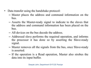 • Data transfer using the handshake protocol:
– Master places the address and command information on the
bus.
– Asserts the Master-ready signal to indicate to the slaves that
the address and command information has been placed on the
bus.
– All devices on the bus decode the address.
– Addressed slave performs the required operation, and informs
the processor it has done so by asserting the Slave-ready
signal.
– Master removes all the signals from the bus, once Slave-ready
is asserted.
– If the operation is a Read operation, Master also strobes the
data into its input buffer.
 