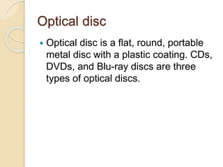 Optical disc 
 Optical disc is a flat, round, portable 
metal disc with a plastic coating. CDs, 
DVDs, and Blu-ray discs are three 
types of optical discs. 
 