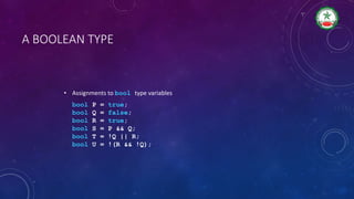 A BOOLEAN TYPE
• Assignments to bool type variables
bool P = true;
bool Q = false;
bool R = true;
bool S = P && Q;
bool T = !Q || R;
bool U = !(R && !Q);
 
