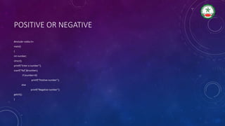 POSITIVE OR NEGATIVE
#include <stdio.h>
main()
{
int number;
clrscr();
printf(“Enter a number”);
scanf(“%d”,&number);
if (number>0)
printf(“Positive number”);
else
printf(“Negative number”);
getch();
}
 