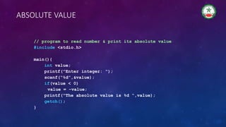 ABSOLUTE VALUE
// program to read number & print its absolute value
#include <stdio.h>
main(){
int value;
printf("Enter integer: “);
scanf(“%d”,&value);
if(value < 0)
value = -value;
printf("The absolute value is %d “,value);
getch();
}
 