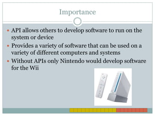 ImportanceAPI allows others to develop software to run on the system or deviceProvides a variety of software that can be used on a variety of different computers and systemsWithout APIs only Nintendo would develop software for the Wii