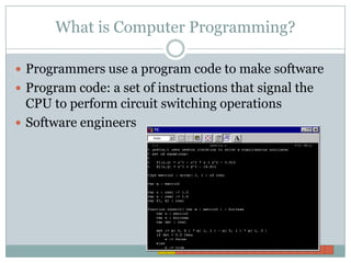 What is Computer Programming?Programmers use a program code to make softwareProgram code: a set of instructions that signal the CPU to perform circuit switching operationsSoftware engineers