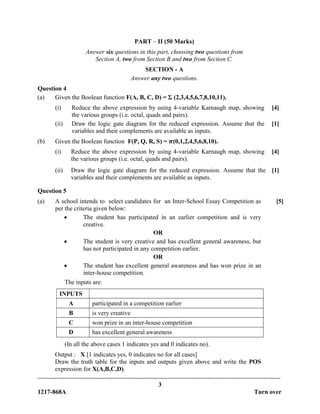 -------------------------------------------------------------------------------------------------------------------------------
3
1217-868A Turn over
PART – II (50 Marks)
Answer six questions in this part, choosing two questions from
Section A, two from Section B and two from Section C.
SECTION - A
Answer any two questions.
Question 4
(a) Given the Boolean function F(A, B, C, D) = Ʃ (2,3,4,5,6,7,8,10,11).
(i) Reduce the above expression by using 4-variable Karnaugh map, showing
the various groups (i.e. octal, quads and pairs).
[4]
(ii) Draw the logic gate diagram for the reduced expression. Assume that the
variables and their complements are available as inputs.
[1]
(b) Given the Boolean function F(P, Q, R, S) = 𝝅(0,1,2,4,5,6,8,10).
(i) Reduce the above expression by using 4-variable Karnaugh map, showing
the various groups (i.e. octal, quads and pairs).
[4]
(ii) Draw the logic gate diagram for the reduced expression. Assume that the
variables and their complements are available as inputs.
[1]
Question 5
(a) A school intends to select candidates for an Inter-School Essay Competition as
per the criteria given below:
 The student has participated in an earlier competition and is very
creative.
OR
 The student is very creative and has excellent general awareness, but
has not participated in any competition earlier.
OR
 The student has excellent general awareness and has won prize in an
inter-house competition.
The inputs are:
INPUTS
A participated in a competition earlier
B is very creative
C won prize in an inter-house competition
D has excellent general awareness
(In all the above cases 1 indicates yes and 0 indicates no).
Output : X [1 indicates yes, 0 indicates no for all cases]
Draw the truth table for the inputs and outputs given above and write the POS
expression for X(A,B,C,D).
[5]
 