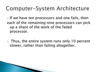  If we have ten processors and one fails, then
each of the remaining nine processors can pick
up a share of the work of the failed
processor.
 Thus, the entire system runs only 10 percent
slower, rather than failing altogether.
 