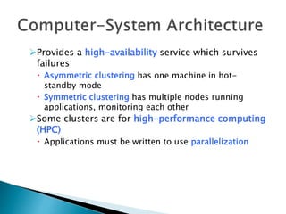 Provides a high-availability service which survives
failures
 Asymmetric clustering has one machine in hot-
standby mode
 Symmetric clustering has multiple nodes running
applications, monitoring each other
Some clusters are for high-performance computing
(HPC)
 Applications must be written to use parallelization
 
