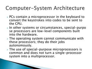 PCs contain a microprocessor in the keyboard to
convert the keystrokes into codes to be sent to
the CPU.
 In other systems or circumstances, special-purpo
se processors are low-level components built
into the hardware.
 The operating system cannot communicate with
these processors; they do their jobs
autonomously.
 The use of special-purpose microprocessors is
common and does not turn a single-processor
system into a multiprocessor.
 