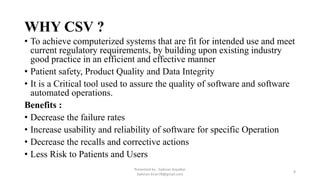 WHY CSV ?
• To achieve computerized systems that are fit for intended use and meet
current regulatory requirements, by building upon existing industry
good practice in an efficient and effective manner
• Patient safety, Product Quality and Data Integrity
• It is a Critical tool used to assure the quality of software and software
automated operations.
Benefits :
• Decrease the failure rates
• Increase usability and reliability of software for specific Operation
• Decrease the recalls and corrective actions
• Less Risk to Patients and Users
Presented by : Saikiran Koyalkar
Saikiran.kiran78@gmail.com
8
 