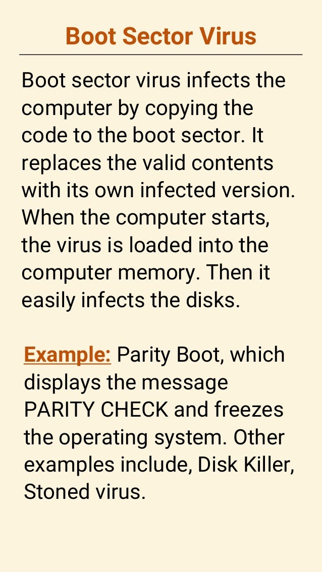 Boot Sector Virus
Boot sector virus infects the
computer by copying the
code to the boot sector. It
replaces the valid contents
with its own infected version.
When the computer starts,
the virus is loaded into the
computer memory. Then it
easily infects the disks.
Example: Parity Boot, which
displays the message
PARITY CHECK and freezes
the operating system. Other
examples include, Disk Killer,
Stoned virus.
 