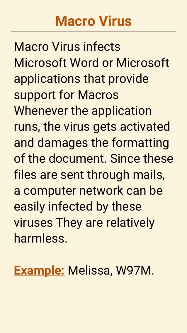 Macro Virus
Macro Virus infects
Microsoft Word or Microsoft
applications that provide
support for Macros
Whenever the application
runs, the virus gets activated
and damages the formatting
of the document. Since these
files are sent through mails,
a computer network can be
easily infected by these
viruses They are relatively
harmless.
Example: Melissa, W97M.
 