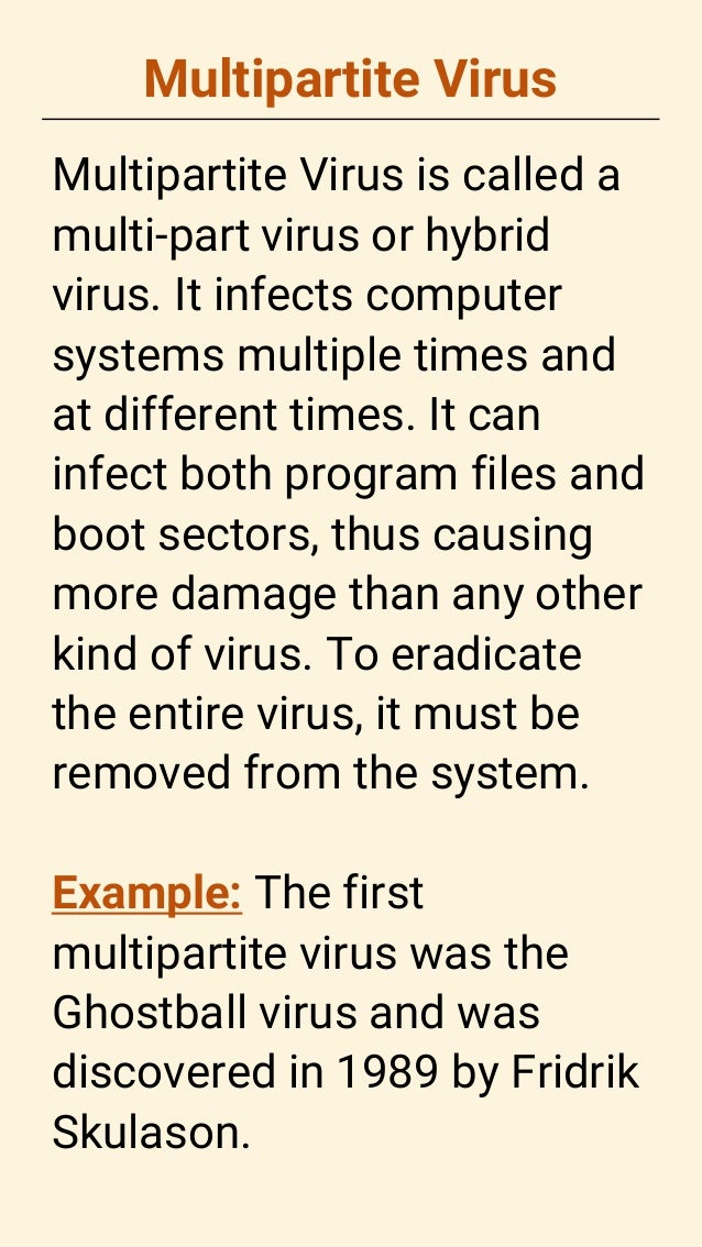 Multipartite Virus
Multipartite Virus is called a
multi-part virus or hybrid
virus. It infects computer
systems multiple times and
at different times. It can
infect both program files and
boot sectors, thus causing
more damage than any other
kind of virus. To eradicate
the entire virus, it must be
removed from the system.
Example: The first
multipartite virus was the
Ghostball virus and was
discovered in 1989 by Fridrik
Skulason.
 