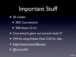 Important Stuff
• 20 credits
 • 50% Coursework
 • 50% Exam (2 hr)
• Coursework given out around week 5*
• Will be using Adobe Flash CS3 for labs.
• http://www.comu346.com
• @comu346
                                            *probably
 