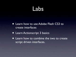Labs

• Learn how to use Adobe Flash CS3 to
  create interfaces
• Learn Actionscript 3 basics
• Learn how to combine the two to create
  script driven interfaces.
 