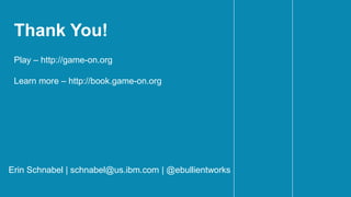 Thank You!
Erin Schnabel | schnabel@us.ibm.com | @ebullientworks
Play – http://game-on.org
Learn more – http://book.game-on.org
 