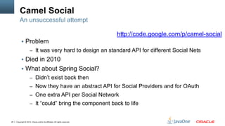 Camel Social
         An unsuccessful attempt

                                                                            http://code.google.com/p/camel-social
            Problem
                     – It was very hard to design an standard API for different Social Nets
            Died in 2010
            What about Spring Social?
                     – Didn’t exist back then
                     – Now they have an abstract API for Social Providers and for OAuth
                     – One extra API per Social Network
                     – It “could” bring the component back to life


28   Copyright © 2012, Oracle and/or its affiliates. All rights reserved.
 