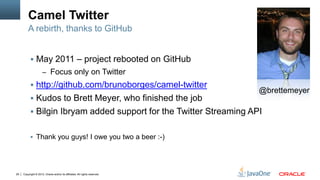 Camel Twitter
         A rebirth, thanks to GitHub


            May 2011 – project rebooted on GitHub
                     – Focus only on Twitter
            http://github.com/brunoborges/camel-twitter
                                                                            @brettemeyer
            Kudos to Brett Meyer, who finished the job
            Bilgin Ibryam added support for the Twitter Streaming API


            Thank you guys! I owe you two a beer :-)




29   Copyright © 2012, Oracle and/or its affiliates. All rights reserved.
 